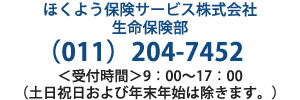 ほくよう保険サービス株式会社 生命保険部 011-204-7452 ＜受付時間＞9：00～17：00（土日祝日および年末年始は除きます。）